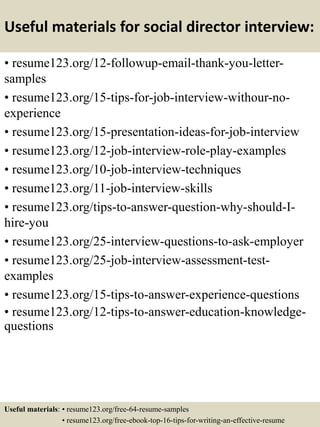 Useful materials for social director interview:
• resume123.org/12-followup-email-thank-you-letter-
samples
• resume123.org/15-tips-for-job-interview-withour-no-
experience
• resume123.org/15-presentation-ideas-for-job-interview
• resume123.org/12-job-interview-role-play-examples
• resume123.org/10-job-interview-techniques
• resume123.org/11-job-interview-skills
• resume123.org/tips-to-answer-question-why-should-I-
hire-you
• resume123.org/25-interview-questions-to-ask-employer
• resume123.org/25-job-interview-assessment-test-
examples
• resume123.org/15-tips-to-answer-experience-questions
• resume123.org/12-tips-to-answer-education-knowledge-
questions
Useful materials: • resume123.org/free-64-resume-samples
• resume123.org/free-ebook-top-16-tips-for-writing-an-effective-resume
 