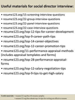 Useful materials for social director interview:
• resume123.org/15-screening-interview-questions
• resume123.org/22-group-interview-questions
• resume123.org/22-panel-interview-questions
• resume123.org/22-case-interview-questions
• resume123.org/top-12-tips-for-career-development
• resume123.org/top-9-career-path-tips
• resume123.org/top-14-career-objectives
• resume123.org/top-12-career-promotion-tips
• resume123.org/11-performance-appraisal-methods
(includes appraisal templates and forms)
• resume123.org/top-28-performance-appraisal-
forms
• resume123.org/top-12-salary-negotiation-tips
• resume123.org/top-9-tips-to-get-high-salary
Useful materials: • resume123.org/free-64-resume-samples
• resume123.org/free-ebook-top-16-tips-for-writing-an-effective-resume
 