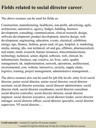 Fields related to social director career:
The above resumes can be used for fields as:
Construction, manufacturing, healthcare, non profit, advertising, agile,
architecture, automotive, agency, budget, building, business
development, consulting, communication, clinical research, design,
software development, product development, interior design, web
development, engineering, education, events, electrical, exhibition,
energy, ngo, finance, fashion, green card, oil gas, hospital, it, marketing,
media, mining, nhs, non technical, oil and gas, offshore, pharmaceutical,
real estate, retail, research, human resources, telecommunications,
technology, technical, senior, digital, software, web, clinical, hr,
infrastructure, business, erp, creative, ict, hvac, sales, quality
management, uk, implementation, network, operations, architectural,
environmental, crm, website, interactive, security, supply chain,
logistics, training, project management, administrative management…
The above resumes also can be used for job title levels: entry level social
director, junior social director, senior social director, social director
assistant, social director associate, social director administrator, social
director clerk, social director coordinator, social director consultant,
social director controller, social director director, social director
engineer, social director executive, social director leader, social director
manager, social director officer, social director specialist, social director
supervisor, VP social director…
Useful materials: • resume123.org/free-64-resume-samples
• resume123.org/free-ebook-top-16-tips-for-writing-an-effective-resume
 