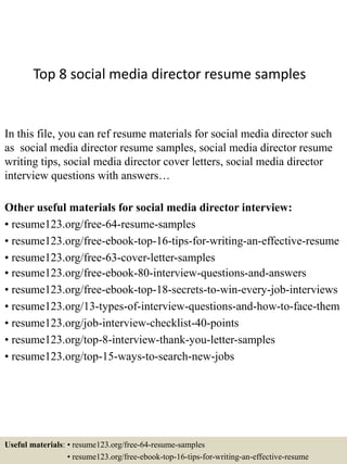 Top 8 social media director resume samples
In this file, you can ref resume materials for social media director such
as social media director resume samples, social media director resume
writing tips, social media director cover letters, social media director
interview questions with answers…
Other useful materials for social media director interview:
• resume123.org/free-64-resume-samples
• resume123.org/free-ebook-top-16-tips-for-writing-an-effective-resume
• resume123.org/free-63-cover-letter-samples
• resume123.org/free-ebook-80-interview-questions-and-answers
• resume123.org/free-ebook-top-18-secrets-to-win-every-job-interviews
• resume123.org/13-types-of-interview-questions-and-how-to-face-them
• resume123.org/job-interview-checklist-40-points
• resume123.org/top-8-interview-thank-you-letter-samples
• resume123.org/top-15-ways-to-search-new-jobs
Useful materials: • resume123.org/free-64-resume-samples
• resume123.org/free-ebook-top-16-tips-for-writing-an-effective-resume
 