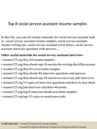 Top 8 social service assistant resume samples
In this file, you can ref resume materials for social service assistant such
as social service assistant resume samples, social service assistant
resume writing tips, social service assistant cover letters, social service
assistant interview questions with answers…
Other useful materials for social service assistant interview:
• resume123.org/free-64-resume-samples
• resume123.org/free-ebook-top-18-secrets-for-writing-the-killer-resume
• resume123.org/free-63-cover-letter-samples
• resume123.org/free-ebook-80-interview-questions-and-answers
• resume123.org/free-ebook-top-18-secrets-to-win-every-job-interviews
• resume123.org/13-types-of-interview-questions-and-how-to-face-them
• resume123.org/job-interview-checklist-40-points
• resume123.org/top-8-interview-thank-you-letter-samples
• resume123.org/top-15-ways-to-search-new-jobs
Useful materials: • resume123.org/free-64-resume-samples
• resume123.org/free-ebook-top-16-tips-for-writing-an-effective-resume
 