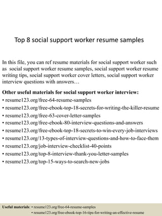 Top 8 social support worker resume samples
In this file, you can ref resume materials for social support worker such
as social support worker resume samples, social support worker resume
writing tips, social support worker cover letters, social support worker
interview questions with answers…
Other useful materials for social support worker interview:
• resume123.org/free-64-resume-samples
• resume123.org/free-ebook-top-18-secrets-for-writing-the-killer-resume
• resume123.org/free-63-cover-letter-samples
• resume123.org/free-ebook-80-interview-questions-and-answers
• resume123.org/free-ebook-top-18-secrets-to-win-every-job-interviews
• resume123.org/13-types-of-interview-questions-and-how-to-face-them
• resume123.org/job-interview-checklist-40-points
• resume123.org/top-8-interview-thank-you-letter-samples
• resume123.org/top-15-ways-to-search-new-jobs
Useful materials: • resume123.org/free-64-resume-samples
• resume123.org/free-ebook-top-16-tips-for-writing-an-effective-resume
 