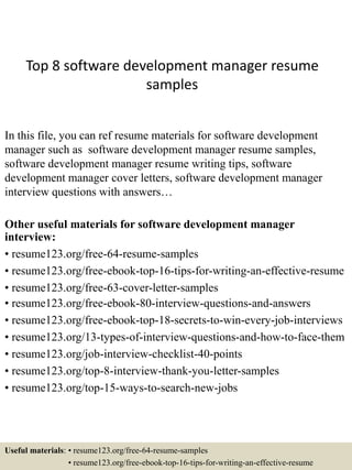 Top 8 software development manager resume
samples
In this file, you can ref resume materials for software development
manager such as software development manager resume samples,
software development manager resume writing tips, software
development manager cover letters, software development manager
interview questions with answers…
Other useful materials for software development manager
interview:
• resume123.org/free-64-resume-samples
• resume123.org/free-ebook-top-16-tips-for-writing-an-effective-resume
• resume123.org/free-63-cover-letter-samples
• resume123.org/free-ebook-80-interview-questions-and-answers
• resume123.org/free-ebook-top-18-secrets-to-win-every-job-interviews
• resume123.org/13-types-of-interview-questions-and-how-to-face-them
• resume123.org/job-interview-checklist-40-points
• resume123.org/top-8-interview-thank-you-letter-samples
• resume123.org/top-15-ways-to-search-new-jobs
Useful materials: • resume123.org/free-64-resume-samples
• resume123.org/free-ebook-top-16-tips-for-writing-an-effective-resume
 