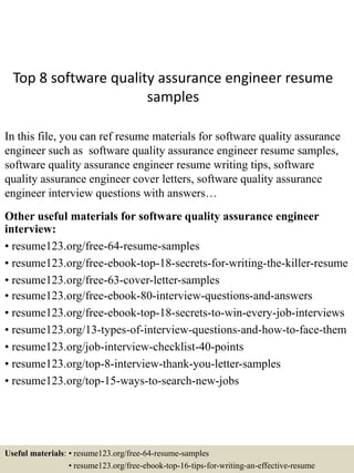 Top 8 software quality assurance engineer resume
samples
In this file, you can ref resume materials for software quality assurance
engineer such as software quality assurance engineer resume samples,
software quality assurance engineer resume writing tips, software
quality assurance engineer cover letters, software quality assurance
engineer interview questions with answers…
Other useful materials for software quality assurance engineer
interview:
• resume123.org/free-64-resume-samples
• resume123.org/free-ebook-top-18-secrets-for-writing-the-killer-resume
• resume123.org/free-63-cover-letter-samples
• resume123.org/free-ebook-80-interview-questions-and-answers
• resume123.org/free-ebook-top-18-secrets-to-win-every-job-interviews
• resume123.org/13-types-of-interview-questions-and-how-to-face-them
• resume123.org/job-interview-checklist-40-points
• resume123.org/top-8-interview-thank-you-letter-samples
• resume123.org/top-15-ways-to-search-new-jobs
Useful materials: • resume123.org/free-64-resume-samples
• resume123.org/free-ebook-top-16-tips-for-writing-an-effective-resume
 