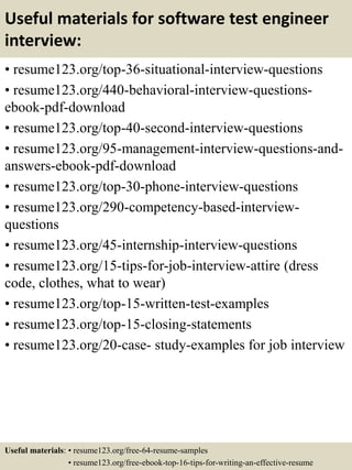 Useful materials for software test engineer
interview:
• resume123.org/top-36-situational-interview-questions
• resume123.org/440-behavioral-interview-questions-
ebook-pdf-download
• resume123.org/top-40-second-interview-questions
• resume123.org/95-management-interview-questions-and-
answers-ebook-pdf-download
• resume123.org/top-30-phone-interview-questions
• resume123.org/290-competency-based-interview-
questions
• resume123.org/45-internship-interview-questions
• resume123.org/15-tips-for-job-interview-attire (dress
code, clothes, what to wear)
• resume123.org/top-15-written-test-examples
• resume123.org/top-15-closing-statements
• resume123.org/20-case- study-examples for job interview
Useful materials: • resume123.org/free-64-resume-samples
• resume123.org/free-ebook-top-16-tips-for-writing-an-effective-resume
 