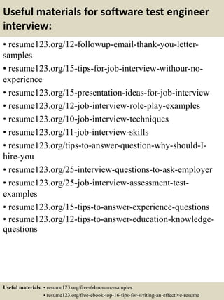 Useful materials for software test engineer
interview:
• resume123.org/12-followup-email-thank-you-letter-
samples
• resume123.org/15-tips-for-job-interview-withour-no-
experience
• resume123.org/15-presentation-ideas-for-job-interview
• resume123.org/12-job-interview-role-play-examples
• resume123.org/10-job-interview-techniques
• resume123.org/11-job-interview-skills
• resume123.org/tips-to-answer-question-why-should-I-
hire-you
• resume123.org/25-interview-questions-to-ask-employer
• resume123.org/25-job-interview-assessment-test-
examples
• resume123.org/15-tips-to-answer-experience-questions
• resume123.org/12-tips-to-answer-education-knowledge-
questions
Useful materials: • resume123.org/free-64-resume-samples
• resume123.org/free-ebook-top-16-tips-for-writing-an-effective-resume
 