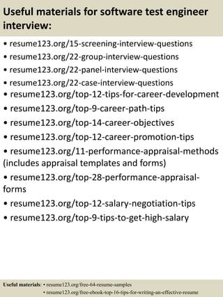 Useful materials for software test engineer
interview:
• resume123.org/15-screening-interview-questions
• resume123.org/22-group-interview-questions
• resume123.org/22-panel-interview-questions
• resume123.org/22-case-interview-questions
• resume123.org/top-12-tips-for-career-development
• resume123.org/top-9-career-path-tips
• resume123.org/top-14-career-objectives
• resume123.org/top-12-career-promotion-tips
• resume123.org/11-performance-appraisal-methods
(includes appraisal templates and forms)
• resume123.org/top-28-performance-appraisal-
forms
• resume123.org/top-12-salary-negotiation-tips
• resume123.org/top-9-tips-to-get-high-salary
Useful materials: • resume123.org/free-64-resume-samples
• resume123.org/free-ebook-top-16-tips-for-writing-an-effective-resume
 