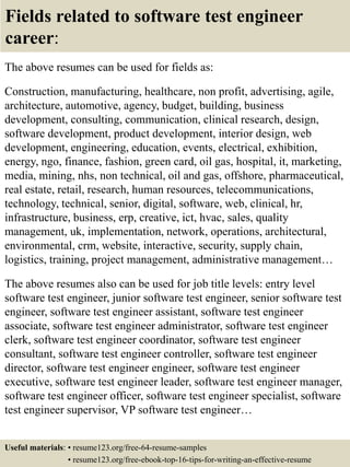 Fields related to software test engineer
career:
The above resumes can be used for fields as:
Construction, manufacturing, healthcare, non profit, advertising, agile,
architecture, automotive, agency, budget, building, business
development, consulting, communication, clinical research, design,
software development, product development, interior design, web
development, engineering, education, events, electrical, exhibition,
energy, ngo, finance, fashion, green card, oil gas, hospital, it, marketing,
media, mining, nhs, non technical, oil and gas, offshore, pharmaceutical,
real estate, retail, research, human resources, telecommunications,
technology, technical, senior, digital, software, web, clinical, hr,
infrastructure, business, erp, creative, ict, hvac, sales, quality
management, uk, implementation, network, operations, architectural,
environmental, crm, website, interactive, security, supply chain,
logistics, training, project management, administrative management…
The above resumes also can be used for job title levels: entry level
software test engineer, junior software test engineer, senior software test
engineer, software test engineer assistant, software test engineer
associate, software test engineer administrator, software test engineer
clerk, software test engineer coordinator, software test engineer
consultant, software test engineer controller, software test engineer
director, software test engineer engineer, software test engineer
executive, software test engineer leader, software test engineer manager,
software test engineer officer, software test engineer specialist, software
test engineer supervisor, VP software test engineer…
Useful materials: • resume123.org/free-64-resume-samples
• resume123.org/free-ebook-top-16-tips-for-writing-an-effective-resume
 