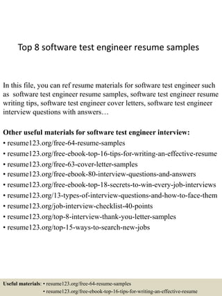 Top 8 software test engineer resume samples
In this file, you can ref resume materials for software test engineer such
as software test engineer resume samples, software test engineer resume
writing tips, software test engineer cover letters, software test engineer
interview questions with answers…
Other useful materials for software test engineer interview:
• resume123.org/free-64-resume-samples
• resume123.org/free-ebook-top-16-tips-for-writing-an-effective-resume
• resume123.org/free-63-cover-letter-samples
• resume123.org/free-ebook-80-interview-questions-and-answers
• resume123.org/free-ebook-top-18-secrets-to-win-every-job-interviews
• resume123.org/13-types-of-interview-questions-and-how-to-face-them
• resume123.org/job-interview-checklist-40-points
• resume123.org/top-8-interview-thank-you-letter-samples
• resume123.org/top-15-ways-to-search-new-jobs
Useful materials: • resume123.org/free-64-resume-samples
• resume123.org/free-ebook-top-16-tips-for-writing-an-effective-resume
 