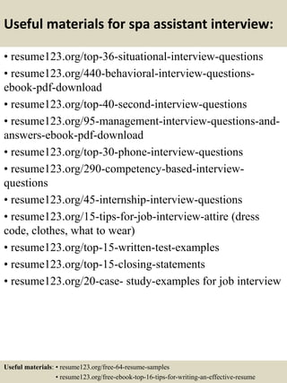 Useful materials for spa assistant interview:
• resume123.org/top-36-situational-interview-questions
• resume123.org/440-behavioral-interview-questions-
ebook-pdf-download
• resume123.org/top-40-second-interview-questions
• resume123.org/95-management-interview-questions-and-
answers-ebook-pdf-download
• resume123.org/top-30-phone-interview-questions
• resume123.org/290-competency-based-interview-
questions
• resume123.org/45-internship-interview-questions
• resume123.org/15-tips-for-job-interview-attire (dress
code, clothes, what to wear)
• resume123.org/top-15-written-test-examples
• resume123.org/top-15-closing-statements
• resume123.org/20-case- study-examples for job interview
Useful materials: • resume123.org/free-64-resume-samples
• resume123.org/free-ebook-top-16-tips-for-writing-an-effective-resume
 