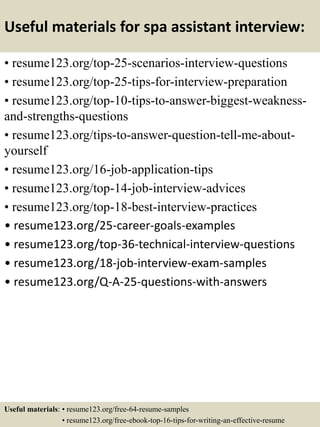 Useful materials for spa assistant interview:
• resume123.org/top-25-scenarios-interview-questions
• resume123.org/top-25-tips-for-interview-preparation
• resume123.org/top-10-tips-to-answer-biggest-weakness-
and-strengths-questions
• resume123.org/tips-to-answer-question-tell-me-about-
yourself
• resume123.org/16-job-application-tips
• resume123.org/top-14-job-interview-advices
• resume123.org/top-18-best-interview-practices
• resume123.org/25-career-goals-examples
• resume123.org/top-36-technical-interview-questions
• resume123.org/18-job-interview-exam-samples
• resume123.org/Q-A-25-questions-with-answers
Useful materials: • resume123.org/free-64-resume-samples
• resume123.org/free-ebook-top-16-tips-for-writing-an-effective-resume
 