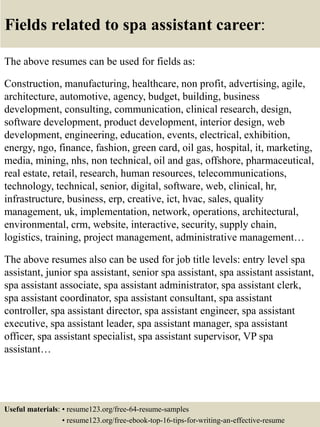 Fields related to spa assistant career:
The above resumes can be used for fields as:
Construction, manufacturing, healthcare, non profit, advertising, agile,
architecture, automotive, agency, budget, building, business
development, consulting, communication, clinical research, design,
software development, product development, interior design, web
development, engineering, education, events, electrical, exhibition,
energy, ngo, finance, fashion, green card, oil gas, hospital, it, marketing,
media, mining, nhs, non technical, oil and gas, offshore, pharmaceutical,
real estate, retail, research, human resources, telecommunications,
technology, technical, senior, digital, software, web, clinical, hr,
infrastructure, business, erp, creative, ict, hvac, sales, quality
management, uk, implementation, network, operations, architectural,
environmental, crm, website, interactive, security, supply chain,
logistics, training, project management, administrative management…
The above resumes also can be used for job title levels: entry level spa
assistant, junior spa assistant, senior spa assistant, spa assistant assistant,
spa assistant associate, spa assistant administrator, spa assistant clerk,
spa assistant coordinator, spa assistant consultant, spa assistant
controller, spa assistant director, spa assistant engineer, spa assistant
executive, spa assistant leader, spa assistant manager, spa assistant
officer, spa assistant specialist, spa assistant supervisor, VP spa
assistant…
Useful materials: • resume123.org/free-64-resume-samples
• resume123.org/free-ebook-top-16-tips-for-writing-an-effective-resume
 