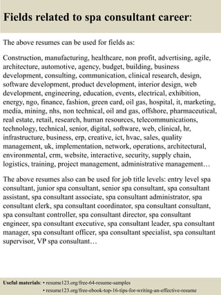 Fields related to spa consultant career:
The above resumes can be used for fields as:
Construction, manufacturing, healthcare, non profit, advertising, agile,
architecture, automotive, agency, budget, building, business
development, consulting, communication, clinical research, design,
software development, product development, interior design, web
development, engineering, education, events, electrical, exhibition,
energy, ngo, finance, fashion, green card, oil gas, hospital, it, marketing,
media, mining, nhs, non technical, oil and gas, offshore, pharmaceutical,
real estate, retail, research, human resources, telecommunications,
technology, technical, senior, digital, software, web, clinical, hr,
infrastructure, business, erp, creative, ict, hvac, sales, quality
management, uk, implementation, network, operations, architectural,
environmental, crm, website, interactive, security, supply chain,
logistics, training, project management, administrative management…
The above resumes also can be used for job title levels: entry level spa
consultant, junior spa consultant, senior spa consultant, spa consultant
assistant, spa consultant associate, spa consultant administrator, spa
consultant clerk, spa consultant coordinator, spa consultant consultant,
spa consultant controller, spa consultant director, spa consultant
engineer, spa consultant executive, spa consultant leader, spa consultant
manager, spa consultant officer, spa consultant specialist, spa consultant
supervisor, VP spa consultant…
Useful materials: • resume123.org/free-64-resume-samples
• resume123.org/free-ebook-top-16-tips-for-writing-an-effective-resume
 