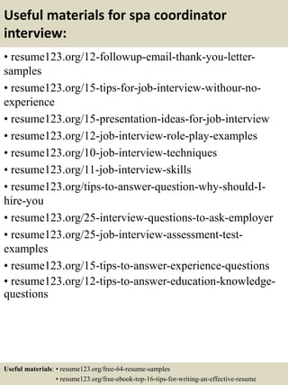 Useful materials for spa coordinator
interview:
• resume123.org/12-followup-email-thank-you-letter-
samples
• resume123.org/15-tips-for-job-interview-withour-no-
experience
• resume123.org/15-presentation-ideas-for-job-interview
• resume123.org/12-job-interview-role-play-examples
• resume123.org/10-job-interview-techniques
• resume123.org/11-job-interview-skills
• resume123.org/tips-to-answer-question-why-should-I-
hire-you
• resume123.org/25-interview-questions-to-ask-employer
• resume123.org/25-job-interview-assessment-test-
examples
• resume123.org/15-tips-to-answer-experience-questions
• resume123.org/12-tips-to-answer-education-knowledge-
questions
Useful materials: • resume123.org/free-64-resume-samples
• resume123.org/free-ebook-top-16-tips-for-writing-an-effective-resume
 
