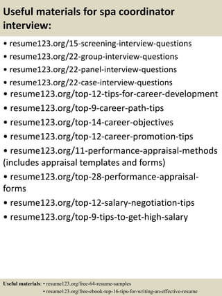 Useful materials for spa coordinator
interview:
• resume123.org/15-screening-interview-questions
• resume123.org/22-group-interview-questions
• resume123.org/22-panel-interview-questions
• resume123.org/22-case-interview-questions
• resume123.org/top-12-tips-for-career-development
• resume123.org/top-9-career-path-tips
• resume123.org/top-14-career-objectives
• resume123.org/top-12-career-promotion-tips
• resume123.org/11-performance-appraisal-methods
(includes appraisal templates and forms)
• resume123.org/top-28-performance-appraisal-
forms
• resume123.org/top-12-salary-negotiation-tips
• resume123.org/top-9-tips-to-get-high-salary
Useful materials: • resume123.org/free-64-resume-samples
• resume123.org/free-ebook-top-16-tips-for-writing-an-effective-resume
 