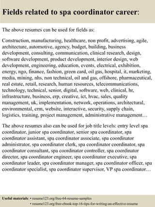 Fields related to spa coordinator career:
The above resumes can be used for fields as:
Construction, manufacturing, healthcare, non profit, advertising, agile,
architecture, automotive, agency, budget, building, business
development, consulting, communication, clinical research, design,
software development, product development, interior design, web
development, engineering, education, events, electrical, exhibition,
energy, ngo, finance, fashion, green card, oil gas, hospital, it, marketing,
media, mining, nhs, non technical, oil and gas, offshore, pharmaceutical,
real estate, retail, research, human resources, telecommunications,
technology, technical, senior, digital, software, web, clinical, hr,
infrastructure, business, erp, creative, ict, hvac, sales, quality
management, uk, implementation, network, operations, architectural,
environmental, crm, website, interactive, security, supply chain,
logistics, training, project management, administrative management…
The above resumes also can be used for job title levels: entry level spa
coordinator, junior spa coordinator, senior spa coordinator, spa
coordinator assistant, spa coordinator associate, spa coordinator
administrator, spa coordinator clerk, spa coordinator coordinator, spa
coordinator consultant, spa coordinator controller, spa coordinator
director, spa coordinator engineer, spa coordinator executive, spa
coordinator leader, spa coordinator manager, spa coordinator officer, spa
coordinator specialist, spa coordinator supervisor, VP spa coordinator…
Useful materials: • resume123.org/free-64-resume-samples
• resume123.org/free-ebook-top-16-tips-for-writing-an-effective-resume
 