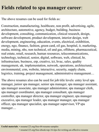 Fields related to spa manager career:
The above resumes can be used for fields as:
Construction, manufacturing, healthcare, non profit, advertising, agile,
architecture, automotive, agency, budget, building, business
development, consulting, communication, clinical research, design,
software development, product development, interior design, web
development, engineering, education, events, electrical, exhibition,
energy, ngo, finance, fashion, green card, oil gas, hospital, it, marketing,
media, mining, nhs, non technical, oil and gas, offshore, pharmaceutical,
real estate, retail, research, human resources, telecommunications,
technology, technical, senior, digital, software, web, clinical, hr,
infrastructure, business, erp, creative, ict, hvac, sales, quality
management, uk, implementation, network, operations, architectural,
environmental, crm, website, interactive, security, supply chain,
logistics, training, project management, administrative management…
The above resumes also can be used for job title levels: entry level spa
manager, junior spa manager, senior spa manager, spa manager assistant,
spa manager associate, spa manager administrator, spa manager clerk,
spa manager coordinator, spa manager consultant, spa manager
controller, spa manager director, spa manager engineer, spa manager
executive, spa manager leader, spa manager manager, spa manager
officer, spa manager specialist, spa manager supervisor, VP spa
manager…
Useful materials: • resume123.org/free-64-resume-samples
• resume123.org/free-ebook-top-16-tips-for-writing-an-effective-resume
 