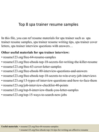 Top 8 spa trainer resume samples
In this file, you can ref resume materials for spa trainer such as spa
trainer resume samples, spa trainer resume writing tips, spa trainer cover
letters, spa trainer interview questions with answers…
Other useful materials for spa trainer interview:
• resume123.org/free-64-resume-samples
• resume123.org/free-ebook-top-18-secrets-for-writing-the-killer-resume
• resume123.org/free-63-cover-letter-samples
• resume123.org/free-ebook-80-interview-questions-and-answers
• resume123.org/free-ebook-top-18-secrets-to-win-every-job-interviews
• resume123.org/13-types-of-interview-questions-and-how-to-face-them
• resume123.org/job-interview-checklist-40-points
• resume123.org/top-8-interview-thank-you-letter-samples
• resume123.org/top-15-ways-to-search-new-jobs
Useful materials: • resume123.org/free-64-resume-samples
• resume123.org/free-ebook-top-16-tips-for-writing-an-effective-resume
 
