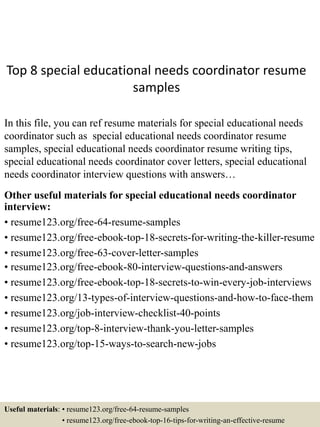 Top 8 special educational needs coordinator resume
samples
In this file, you can ref resume materials for special educational needs
coordinator such as special educational needs coordinator resume
samples, special educational needs coordinator resume writing tips,
special educational needs coordinator cover letters, special educational
needs coordinator interview questions with answers…
Other useful materials for special educational needs coordinator
interview:
• resume123.org/free-64-resume-samples
• resume123.org/free-ebook-top-18-secrets-for-writing-the-killer-resume
• resume123.org/free-63-cover-letter-samples
• resume123.org/free-ebook-80-interview-questions-and-answers
• resume123.org/free-ebook-top-18-secrets-to-win-every-job-interviews
• resume123.org/13-types-of-interview-questions-and-how-to-face-them
• resume123.org/job-interview-checklist-40-points
• resume123.org/top-8-interview-thank-you-letter-samples
• resume123.org/top-15-ways-to-search-new-jobs
Useful materials: • resume123.org/free-64-resume-samples
• resume123.org/free-ebook-top-16-tips-for-writing-an-effective-resume
 