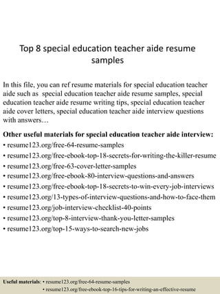 Top 8 special education teacher aide resume
samples
In this file, you can ref resume materials for special education teacher
aide such as special education teacher aide resume samples, special
education teacher aide resume writing tips, special education teacher
aide cover letters, special education teacher aide interview questions
with answers…
Other useful materials for special education teacher aide interview:
• resume123.org/free-64-resume-samples
• resume123.org/free-ebook-top-18-secrets-for-writing-the-killer-resume
• resume123.org/free-63-cover-letter-samples
• resume123.org/free-ebook-80-interview-questions-and-answers
• resume123.org/free-ebook-top-18-secrets-to-win-every-job-interviews
• resume123.org/13-types-of-interview-questions-and-how-to-face-them
• resume123.org/job-interview-checklist-40-points
• resume123.org/top-8-interview-thank-you-letter-samples
• resume123.org/top-15-ways-to-search-new-jobs
Useful materials: • resume123.org/free-64-resume-samples
• resume123.org/free-ebook-top-16-tips-for-writing-an-effective-resume
 