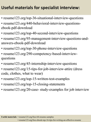 Useful materials for specialist interview:
• resume123.org/top-36-situational-interview-questions
• resume123.org/440-behavioral-interview-questions-
ebook-pdf-download
• resume123.org/top-40-second-interview-questions
• resume123.org/95-management-interview-questions-and-
answers-ebook-pdf-download
• resume123.org/top-30-phone-interview-questions
• resume123.org/290-competency-based-interview-
questions
• resume123.org/45-internship-interview-questions
• resume123.org/15-tips-for-job-interview-attire (dress
code, clothes, what to wear)
• resume123.org/top-15-written-test-examples
• resume123.org/top-15-closing-statements
• resume123.org/20-case- study-examples for job interview
Useful materials: • resume123.org/free-64-resume-samples
• resume123.org/free-ebook-top-16-tips-for-writing-an-effective-resume
 