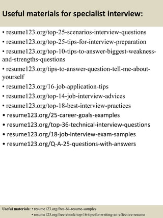 Useful materials for specialist interview:
• resume123.org/top-25-scenarios-interview-questions
• resume123.org/top-25-tips-for-interview-preparation
• resume123.org/top-10-tips-to-answer-biggest-weakness-
and-strengths-questions
• resume123.org/tips-to-answer-question-tell-me-about-
yourself
• resume123.org/16-job-application-tips
• resume123.org/top-14-job-interview-advices
• resume123.org/top-18-best-interview-practices
• resume123.org/25-career-goals-examples
• resume123.org/top-36-technical-interview-questions
• resume123.org/18-job-interview-exam-samples
• resume123.org/Q-A-25-questions-with-answers
Useful materials: • resume123.org/free-64-resume-samples
• resume123.org/free-ebook-top-16-tips-for-writing-an-effective-resume
 