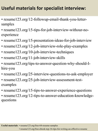 Useful materials for specialist interview:
• resume123.org/12-followup-email-thank-you-letter-
samples
• resume123.org/15-tips-for-job-interview-withour-no-
experience
• resume123.org/15-presentation-ideas-for-job-interview
• resume123.org/12-job-interview-role-play-examples
• resume123.org/10-job-interview-techniques
• resume123.org/11-job-interview-skills
• resume123.org/tips-to-answer-question-why-should-I-
hire-you
• resume123.org/25-interview-questions-to-ask-employer
• resume123.org/25-job-interview-assessment-test-
examples
• resume123.org/15-tips-to-answer-experience-questions
• resume123.org/12-tips-to-answer-education-knowledge-
questions
Useful materials: • resume123.org/free-64-resume-samples
• resume123.org/free-ebook-top-16-tips-for-writing-an-effective-resume
 