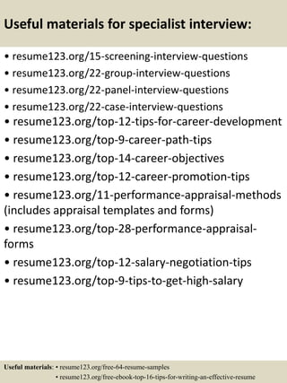Useful materials for specialist interview:
• resume123.org/15-screening-interview-questions
• resume123.org/22-group-interview-questions
• resume123.org/22-panel-interview-questions
• resume123.org/22-case-interview-questions
• resume123.org/top-12-tips-for-career-development
• resume123.org/top-9-career-path-tips
• resume123.org/top-14-career-objectives
• resume123.org/top-12-career-promotion-tips
• resume123.org/11-performance-appraisal-methods
(includes appraisal templates and forms)
• resume123.org/top-28-performance-appraisal-
forms
• resume123.org/top-12-salary-negotiation-tips
• resume123.org/top-9-tips-to-get-high-salary
Useful materials: • resume123.org/free-64-resume-samples
• resume123.org/free-ebook-top-16-tips-for-writing-an-effective-resume
 