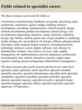 Fields related to specialist career:
The above resumes can be used for fields as:
Construction, manufacturing, healthcare, non profit, advertising, agile,
architecture, automotive, agency, budget, building, business
development, consulting, communication, clinical research, design,
software development, product development, interior design, web
development, engineering, education, events, electrical, exhibition,
energy, ngo, finance, fashion, green card, oil gas, hospital, it, marketing,
media, mining, nhs, non technical, oil and gas, offshore, pharmaceutical,
real estate, retail, research, human resources, telecommunications,
technology, technical, senior, digital, software, web, clinical, hr,
infrastructure, business, erp, creative, ict, hvac, sales, quality
management, uk, implementation, network, operations, architectural,
environmental, crm, website, interactive, security, supply chain,
logistics, training, project management, administrative management…
The above resumes also can be used for job title levels: entry level
specialist, junior specialist, senior specialist, specialist assistant,
specialist associate, specialist administrator, specialist clerk, specialist
coordinator, specialist consultant, specialist controller, specialist
director, specialist engineer, specialist executive, specialist leader,
specialist manager, specialist officer, specialist specialist, specialist
supervisor, VP specialist…
Useful materials: • resume123.org/free-64-resume-samples
• resume123.org/free-ebook-top-16-tips-for-writing-an-effective-resume
 