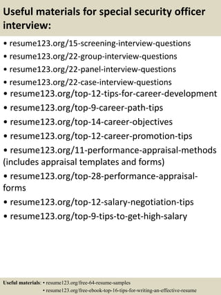 Useful materials for special security officer
interview:
• resume123.org/15-screening-interview-questions
• resume123.org/22-group-interview-questions
• resume123.org/22-panel-interview-questions
• resume123.org/22-case-interview-questions
• resume123.org/top-12-tips-for-career-development
• resume123.org/top-9-career-path-tips
• resume123.org/top-14-career-objectives
• resume123.org/top-12-career-promotion-tips
• resume123.org/11-performance-appraisal-methods
(includes appraisal templates and forms)
• resume123.org/top-28-performance-appraisal-
forms
• resume123.org/top-12-salary-negotiation-tips
• resume123.org/top-9-tips-to-get-high-salary
Useful materials: • resume123.org/free-64-resume-samples
• resume123.org/free-ebook-top-16-tips-for-writing-an-effective-resume
 
