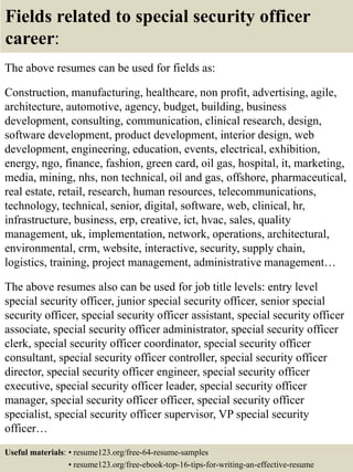 Fields related to special security officer
career:
The above resumes can be used for fields as:
Construction, manufacturing, healthcare, non profit, advertising, agile,
architecture, automotive, agency, budget, building, business
development, consulting, communication, clinical research, design,
software development, product development, interior design, web
development, engineering, education, events, electrical, exhibition,
energy, ngo, finance, fashion, green card, oil gas, hospital, it, marketing,
media, mining, nhs, non technical, oil and gas, offshore, pharmaceutical,
real estate, retail, research, human resources, telecommunications,
technology, technical, senior, digital, software, web, clinical, hr,
infrastructure, business, erp, creative, ict, hvac, sales, quality
management, uk, implementation, network, operations, architectural,
environmental, crm, website, interactive, security, supply chain,
logistics, training, project management, administrative management…
The above resumes also can be used for job title levels: entry level
special security officer, junior special security officer, senior special
security officer, special security officer assistant, special security officer
associate, special security officer administrator, special security officer
clerk, special security officer coordinator, special security officer
consultant, special security officer controller, special security officer
director, special security officer engineer, special security officer
executive, special security officer leader, special security officer
manager, special security officer officer, special security officer
specialist, special security officer supervisor, VP special security
officer…
Useful materials: • resume123.org/free-64-resume-samples
• resume123.org/free-ebook-top-16-tips-for-writing-an-effective-resume
 