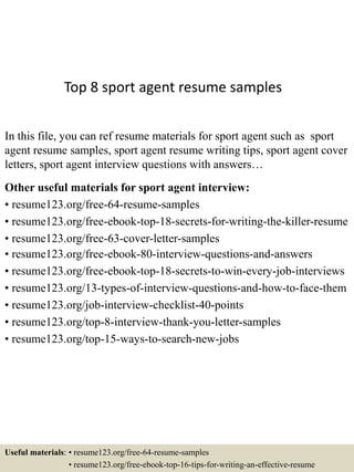 Top 8 sport agent resume samples
In this file, you can ref resume materials for sport agent such as sport
agent resume samples, sport agent resume writing tips, sport agent cover
letters, sport agent interview questions with answers…
Other useful materials for sport agent interview:
• resume123.org/free-64-resume-samples
• resume123.org/free-ebook-top-18-secrets-for-writing-the-killer-resume
• resume123.org/free-63-cover-letter-samples
• resume123.org/free-ebook-80-interview-questions-and-answers
• resume123.org/free-ebook-top-18-secrets-to-win-every-job-interviews
• resume123.org/13-types-of-interview-questions-and-how-to-face-them
• resume123.org/job-interview-checklist-40-points
• resume123.org/top-8-interview-thank-you-letter-samples
• resume123.org/top-15-ways-to-search-new-jobs
Useful materials: • resume123.org/free-64-resume-samples
• resume123.org/free-ebook-top-16-tips-for-writing-an-effective-resume
 
