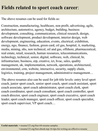 Fields related to sport coach career:
The above resumes can be used for fields as:
Construction, manufacturing, healthcare, non profit, advertising, agile,
architecture, automotive, agency, budget, building, business
development, consulting, communication, clinical research, design,
software development, product development, interior design, web
development, engineering, education, events, electrical, exhibition,
energy, ngo, finance, fashion, green card, oil gas, hospital, it, marketing,
media, mining, nhs, non technical, oil and gas, offshore, pharmaceutical,
real estate, retail, research, human resources, telecommunications,
technology, technical, senior, digital, software, web, clinical, hr,
infrastructure, business, erp, creative, ict, hvac, sales, quality
management, uk, implementation, network, operations, architectural,
environmental, crm, website, interactive, security, supply chain,
logistics, training, project management, administrative management…
The above resumes also can be used for job title levels: entry level sport
coach, junior sport coach, senior sport coach, sport coach assistant, sport
coach associate, sport coach administrator, sport coach clerk, sport
coach coordinator, sport coach consultant, sport coach controller, sport
coach director, sport coach engineer, sport coach executive, sport coach
leader, sport coach manager, sport coach officer, sport coach specialist,
sport coach supervisor, VP sport coach…
Useful materials: • resume123.org/free-64-resume-samples
• resume123.org/free-ebook-top-16-tips-for-writing-an-effective-resume
 