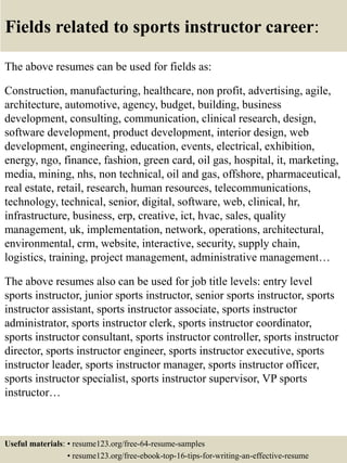 Fields related to sports instructor career:
The above resumes can be used for fields as:
Construction, manufacturing, healthcare, non profit, advertising, agile,
architecture, automotive, agency, budget, building, business
development, consulting, communication, clinical research, design,
software development, product development, interior design, web
development, engineering, education, events, electrical, exhibition,
energy, ngo, finance, fashion, green card, oil gas, hospital, it, marketing,
media, mining, nhs, non technical, oil and gas, offshore, pharmaceutical,
real estate, retail, research, human resources, telecommunications,
technology, technical, senior, digital, software, web, clinical, hr,
infrastructure, business, erp, creative, ict, hvac, sales, quality
management, uk, implementation, network, operations, architectural,
environmental, crm, website, interactive, security, supply chain,
logistics, training, project management, administrative management…
The above resumes also can be used for job title levels: entry level
sports instructor, junior sports instructor, senior sports instructor, sports
instructor assistant, sports instructor associate, sports instructor
administrator, sports instructor clerk, sports instructor coordinator,
sports instructor consultant, sports instructor controller, sports instructor
director, sports instructor engineer, sports instructor executive, sports
instructor leader, sports instructor manager, sports instructor officer,
sports instructor specialist, sports instructor supervisor, VP sports
instructor…
Useful materials: • resume123.org/free-64-resume-samples
• resume123.org/free-ebook-top-16-tips-for-writing-an-effective-resume
 