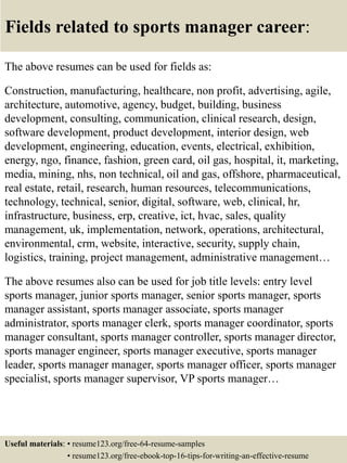 Fields related to sports manager career:
The above resumes can be used for fields as:
Construction, manufacturing, healthcare, non profit, advertising, agile,
architecture, automotive, agency, budget, building, business
development, consulting, communication, clinical research, design,
software development, product development, interior design, web
development, engineering, education, events, electrical, exhibition,
energy, ngo, finance, fashion, green card, oil gas, hospital, it, marketing,
media, mining, nhs, non technical, oil and gas, offshore, pharmaceutical,
real estate, retail, research, human resources, telecommunications,
technology, technical, senior, digital, software, web, clinical, hr,
infrastructure, business, erp, creative, ict, hvac, sales, quality
management, uk, implementation, network, operations, architectural,
environmental, crm, website, interactive, security, supply chain,
logistics, training, project management, administrative management…
The above resumes also can be used for job title levels: entry level
sports manager, junior sports manager, senior sports manager, sports
manager assistant, sports manager associate, sports manager
administrator, sports manager clerk, sports manager coordinator, sports
manager consultant, sports manager controller, sports manager director,
sports manager engineer, sports manager executive, sports manager
leader, sports manager manager, sports manager officer, sports manager
specialist, sports manager supervisor, VP sports manager…
Useful materials: • resume123.org/free-64-resume-samples
• resume123.org/free-ebook-top-16-tips-for-writing-an-effective-resume
 