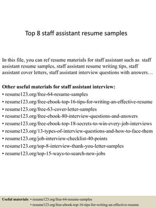 Top 8 staff assistant resume samples
In this file, you can ref resume materials for staff assistant such as staff
assistant resume samples, staff assistant resume writing tips, staff
assistant cover letters, staff assistant interview questions with answers…
Other useful materials for staff assistant interview:
• resume123.org/free-64-resume-samples
• resume123.org/free-ebook-top-16-tips-for-writing-an-effective-resume
• resume123.org/free-63-cover-letter-samples
• resume123.org/free-ebook-80-interview-questions-and-answers
• resume123.org/free-ebook-top-18-secrets-to-win-every-job-interviews
• resume123.org/13-types-of-interview-questions-and-how-to-face-them
• resume123.org/job-interview-checklist-40-points
• resume123.org/top-8-interview-thank-you-letter-samples
• resume123.org/top-15-ways-to-search-new-jobs
Useful materials: • resume123.org/free-64-resume-samples
• resume123.org/free-ebook-top-16-tips-for-writing-an-effective-resume
 