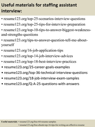 Useful materials for staffing assistant
interview:
• resume123.org/top-25-scenarios-interview-questions
• resume123.org/top-25-tips-for-interview-preparation
• resume123.org/top-10-tips-to-answer-biggest-weakness-
and-strengths-questions
• resume123.org/tips-to-answer-question-tell-me-about-
yourself
• resume123.org/16-job-application-tips
• resume123.org/top-14-job-interview-advices
• resume123.org/top-18-best-interview-practices
• resume123.org/25-career-goals-examples
• resume123.org/top-36-technical-interview-questions
• resume123.org/18-job-interview-exam-samples
• resume123.org/Q-A-25-questions-with-answers
Useful materials: • resume123.org/free-64-resume-samples
• resume123.org/free-ebook-top-16-tips-for-writing-an-effective-resume
 