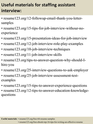 Useful materials for staffing assistant
interview:
• resume123.org/12-followup-email-thank-you-letter-
samples
• resume123.org/15-tips-for-job-interview-withour-no-
experience
• resume123.org/15-presentation-ideas-for-job-interview
• resume123.org/12-job-interview-role-play-examples
• resume123.org/10-job-interview-techniques
• resume123.org/11-job-interview-skills
• resume123.org/tips-to-answer-question-why-should-I-
hire-you
• resume123.org/25-interview-questions-to-ask-employer
• resume123.org/25-job-interview-assessment-test-
examples
• resume123.org/15-tips-to-answer-experience-questions
• resume123.org/12-tips-to-answer-education-knowledge-
questions
Useful materials: • resume123.org/free-64-resume-samples
• resume123.org/free-ebook-top-16-tips-for-writing-an-effective-resume
 