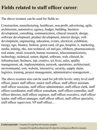 Fields related to staff officer career:
The above resumes can be used for fields as:
Construction, manufacturing, healthcare, non profit, advertising, agile,
architecture, automotive, agency, budget, building, business
development, consulting, communication, clinical research, design,
software development, product development, interior design, web
development, engineering, education, events, electrical, exhibition,
energy, ngo, finance, fashion, green card, oil gas, hospital, it, marketing,
media, mining, nhs, non technical, oil and gas, offshore, pharmaceutical,
real estate, retail, research, human resources, telecommunications,
technology, technical, senior, digital, software, web, clinical, hr,
infrastructure, business, erp, creative, ict, hvac, sales, quality
management, uk, implementation, network, operations, architectural,
environmental, crm, website, interactive, security, supply chain,
logistics, training, project management, administrative management…
The above resumes also can be used for job title levels: entry level staff
officer, junior staff officer, senior staff officer, staff officer assistant,
staff officer associate, staff officer administrator, staff officer clerk, staff
officer coordinator, staff officer consultant, staff officer controller, staff
officer director, staff officer engineer, staff officer executive, staff officer
leader, staff officer manager, staff officer officer, staff officer specialist,
staff officer supervisor, VP staff officer…
Useful materials: • resume123.org/free-64-resume-samples
• resume123.org/free-ebook-top-16-tips-for-writing-an-effective-resume
 