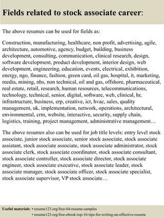 Fields related to stock associate career:
The above resumes can be used for fields as:
Construction, manufacturing, healthcare, non profit, advertising, agile,
architecture, automotive, agency, budget, building, business
development, consulting, communication, clinical research, design,
software development, product development, interior design, web
development, engineering, education, events, electrical, exhibition,
energy, ngo, finance, fashion, green card, oil gas, hospital, it, marketing,
media, mining, nhs, non technical, oil and gas, offshore, pharmaceutical,
real estate, retail, research, human resources, telecommunications,
technology, technical, senior, digital, software, web, clinical, hr,
infrastructure, business, erp, creative, ict, hvac, sales, quality
management, uk, implementation, network, operations, architectural,
environmental, crm, website, interactive, security, supply chain,
logistics, training, project management, administrative management…
The above resumes also can be used for job title levels: entry level stock
associate, junior stock associate, senior stock associate, stock associate
assistant, stock associate associate, stock associate administrator, stock
associate clerk, stock associate coordinator, stock associate consultant,
stock associate controller, stock associate director, stock associate
engineer, stock associate executive, stock associate leader, stock
associate manager, stock associate officer, stock associate specialist,
stock associate supervisor, VP stock associate…
Useful materials: • resume123.org/free-64-resume-samples
• resume123.org/free-ebook-top-16-tips-for-writing-an-effective-resume
 