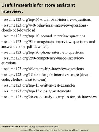 Useful materials for store assistant
interview:
• resume123.org/top-36-situational-interview-questions
• resume123.org/440-behavioral-interview-questions-
ebook-pdf-download
• resume123.org/top-40-second-interview-questions
• resume123.org/95-management-interview-questions-and-
answers-ebook-pdf-download
• resume123.org/top-30-phone-interview-questions
• resume123.org/290-competency-based-interview-
questions
• resume123.org/45-internship-interview-questions
• resume123.org/15-tips-for-job-interview-attire (dress
code, clothes, what to wear)
• resume123.org/top-15-written-test-examples
• resume123.org/top-15-closing-statements
• resume123.org/20-case- study-examples for job interview
Useful materials: • resume123.org/free-64-resume-samples
• resume123.org/free-ebook-top-16-tips-for-writing-an-effective-resume
 