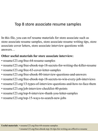 Top 8 store associate resume samples
In this file, you can ref resume materials for store associate such as
store associate resume samples, store associate resume writing tips, store
associate cover letters, store associate interview questions with
answers…
Other useful materials for store associate interview:
• resume123.org/free-64-resume-samples
• resume123.org/free-ebook-top-18-secrets-for-writing-the-killer-resume
• resume123.org/free-63-cover-letter-samples
• resume123.org/free-ebook-80-interview-questions-and-answers
• resume123.org/free-ebook-top-18-secrets-to-win-every-job-interviews
• resume123.org/13-types-of-interview-questions-and-how-to-face-them
• resume123.org/job-interview-checklist-40-points
• resume123.org/top-8-interview-thank-you-letter-samples
• resume123.org/top-15-ways-to-search-new-jobs
Useful materials: • resume123.org/free-64-resume-samples
• resume123.org/free-ebook-top-16-tips-for-writing-an-effective-resume
 