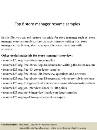 Top 8 store manager resume samples
In this file, you can ref resume materials for store manager such as store
manager resume samples, store manager resume writing tips, store
manager cover letters, store manager interview questions with
answers…
Other useful materials for store manager interview:
• resume123.org/free-64-resume-samples
• resume123.org/free-ebook-top-18-secrets-for-writing-the-killer-resume
• resume123.org/free-63-cover-letter-samples
• resume123.org/free-ebook-80-interview-questions-and-answers
• resume123.org/free-ebook-top-18-secrets-to-win-every-job-interviews
• resume123.org/13-types-of-interview-questions-and-how-to-face-them
• resume123.org/job-interview-checklist-40-points
• resume123.org/top-8-interview-thank-you-letter-samples
• resume123.org/top-15-ways-to-search-new-jobs
Useful materials: • resume123.org/free-64-resume-samples
• resume123.org/free-ebook-top-16-tips-for-writing-an-effective-resume
 
