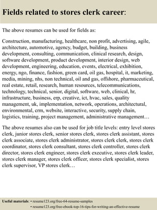 Fields related to stores clerk career:
The above resumes can be used for fields as:
Construction, manufacturing, healthcare, non profit, advertising, agile,
architecture, automotive, agency, budget, building, business
development, consulting, communication, clinical research, design,
software development, product development, interior design, web
development, engineering, education, events, electrical, exhibition,
energy, ngo, finance, fashion, green card, oil gas, hospital, it, marketing,
media, mining, nhs, non technical, oil and gas, offshore, pharmaceutical,
real estate, retail, research, human resources, telecommunications,
technology, technical, senior, digital, software, web, clinical, hr,
infrastructure, business, erp, creative, ict, hvac, sales, quality
management, uk, implementation, network, operations, architectural,
environmental, crm, website, interactive, security, supply chain,
logistics, training, project management, administrative management…
The above resumes also can be used for job title levels: entry level stores
clerk, junior stores clerk, senior stores clerk, stores clerk assistant, stores
clerk associate, stores clerk administrator, stores clerk clerk, stores clerk
coordinator, stores clerk consultant, stores clerk controller, stores clerk
director, stores clerk engineer, stores clerk executive, stores clerk leader,
stores clerk manager, stores clerk officer, stores clerk specialist, stores
clerk supervisor, VP stores clerk…
Useful materials: • resume123.org/free-64-resume-samples
• resume123.org/free-ebook-top-16-tips-for-writing-an-effective-resume
 