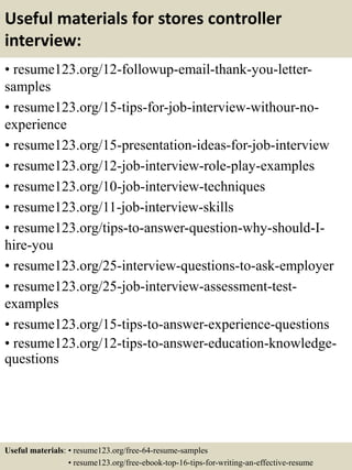 Useful materials for stores controller
interview:
• resume123.org/12-followup-email-thank-you-letter-
samples
• resume123.org/15-tips-for-job-interview-withour-no-
experience
• resume123.org/15-presentation-ideas-for-job-interview
• resume123.org/12-job-interview-role-play-examples
• resume123.org/10-job-interview-techniques
• resume123.org/11-job-interview-skills
• resume123.org/tips-to-answer-question-why-should-I-
hire-you
• resume123.org/25-interview-questions-to-ask-employer
• resume123.org/25-job-interview-assessment-test-
examples
• resume123.org/15-tips-to-answer-experience-questions
• resume123.org/12-tips-to-answer-education-knowledge-
questions
Useful materials: • resume123.org/free-64-resume-samples
• resume123.org/free-ebook-top-16-tips-for-writing-an-effective-resume
 