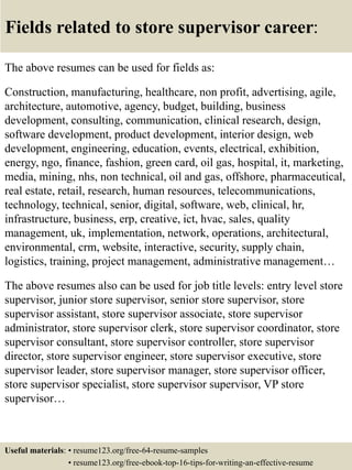 Fields related to store supervisor career:
The above resumes can be used for fields as:
Construction, manufacturing, healthcare, non profit, advertising, agile,
architecture, automotive, agency, budget, building, business
development, consulting, communication, clinical research, design,
software development, product development, interior design, web
development, engineering, education, events, electrical, exhibition,
energy, ngo, finance, fashion, green card, oil gas, hospital, it, marketing,
media, mining, nhs, non technical, oil and gas, offshore, pharmaceutical,
real estate, retail, research, human resources, telecommunications,
technology, technical, senior, digital, software, web, clinical, hr,
infrastructure, business, erp, creative, ict, hvac, sales, quality
management, uk, implementation, network, operations, architectural,
environmental, crm, website, interactive, security, supply chain,
logistics, training, project management, administrative management…
The above resumes also can be used for job title levels: entry level store
supervisor, junior store supervisor, senior store supervisor, store
supervisor assistant, store supervisor associate, store supervisor
administrator, store supervisor clerk, store supervisor coordinator, store
supervisor consultant, store supervisor controller, store supervisor
director, store supervisor engineer, store supervisor executive, store
supervisor leader, store supervisor manager, store supervisor officer,
store supervisor specialist, store supervisor supervisor, VP store
supervisor…
Useful materials: • resume123.org/free-64-resume-samples
• resume123.org/free-ebook-top-16-tips-for-writing-an-effective-resume
 