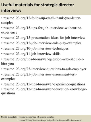 Useful materials for strategic director
interview:
• resume123.org/12-followup-email-thank-you-letter-
samples
• resume123.org/15-tips-for-job-interview-withour-no-
experience
• resume123.org/15-presentation-ideas-for-job-interview
• resume123.org/12-job-interview-role-play-examples
• resume123.org/10-job-interview-techniques
• resume123.org/11-job-interview-skills
• resume123.org/tips-to-answer-question-why-should-I-
hire-you
• resume123.org/25-interview-questions-to-ask-employer
• resume123.org/25-job-interview-assessment-test-
examples
• resume123.org/15-tips-to-answer-experience-questions
• resume123.org/12-tips-to-answer-education-knowledge-
questions
Useful materials: • resume123.org/free-64-resume-samples
• resume123.org/free-ebook-top-16-tips-for-writing-an-effective-resume
 
