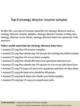 Top 8 strategy director resume samples
In this file, you can ref resume materials for strategy director such as
strategy director resume samples, strategy director resume writing tips,
strategy director cover letters, strategy director interview questions with
answers…
Other useful materials for strategy director interview:
• resume123.org/free-64-resume-samples
• resume123.org/free-ebook-top-18-secrets-for-writing-the-killer-resume
• resume123.org/free-63-cover-letter-samples
• resume123.org/free-ebook-80-interview-questions-and-answers
• resume123.org/free-ebook-top-18-secrets-to-win-every-job-interviews
• resume123.org/13-types-of-interview-questions-and-how-to-face-them
• resume123.org/job-interview-checklist-40-points
• resume123.org/top-8-interview-thank-you-letter-samples
• resume123.org/top-15-ways-to-search-new-jobs
Useful materials: • resume123.org/free-64-resume-samples
• resume123.org/free-ebook-top-16-tips-for-writing-an-effective-resume
 