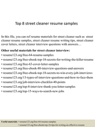 Top 8 street cleaner resume samples
In this file, you can ref resume materials for street cleaner such as street
cleaner resume samples, street cleaner resume writing tips, street cleaner
cover letters, street cleaner interview questions with answers…
Other useful materials for street cleaner interview:
• resume123.org/free-64-resume-samples
• resume123.org/free-ebook-top-18-secrets-for-writing-the-killer-resume
• resume123.org/free-63-cover-letter-samples
• resume123.org/free-ebook-80-interview-questions-and-answers
• resume123.org/free-ebook-top-18-secrets-to-win-every-job-interviews
• resume123.org/13-types-of-interview-questions-and-how-to-face-them
• resume123.org/job-interview-checklist-40-points
• resume123.org/top-8-interview-thank-you-letter-samples
• resume123.org/top-15-ways-to-search-new-jobs
Useful materials: • resume123.org/free-64-resume-samples
• resume123.org/free-ebook-top-16-tips-for-writing-an-effective-resume
 