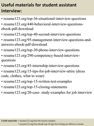 Useful materials for student assistant
interview:
• resume123.org/top-36-situational-interview-questions
• resume123.org/440-behavioral-interview-questions-
ebook-pdf-download
• resume123.org/top-40-second-interview-questions
• resume123.org/95-management-interview-questions-and-
answers-ebook-pdf-download
• resume123.org/top-30-phone-interview-questions
• resume123.org/290-competency-based-interview-
questions
• resume123.org/45-internship-interview-questions
• resume123.org/15-tips-for-job-interview-attire (dress
code, clothes, what to wear)
• resume123.org/top-15-written-test-examples
• resume123.org/top-15-closing-statements
• resume123.org/20-case- study-examples for job interview
Useful materials: • resume123.org/free-64-resume-samples
• resume123.org/free-ebook-top-16-tips-for-writing-an-effective-resume
 